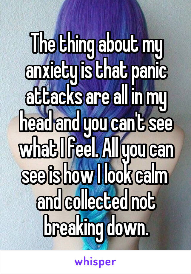 The thing about my anxiety is that panic attacks are all in my head and you can't see what I feel. All you can see is how I look calm  and collected not breaking down.