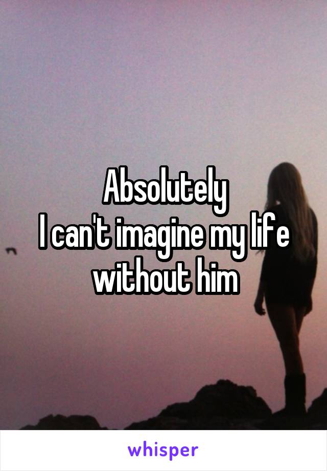Absolutely
I can't imagine my life without him