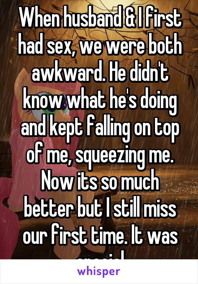 When husband & I first had sex, we were both awkward. He didn't know what he's doing and kept falling on top of me, squeezing me.
Now its so much better but I still miss our first time. It was special