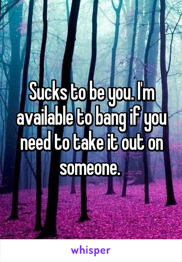 Sucks to be you. I'm available to bang if you need to take it out on someone. 