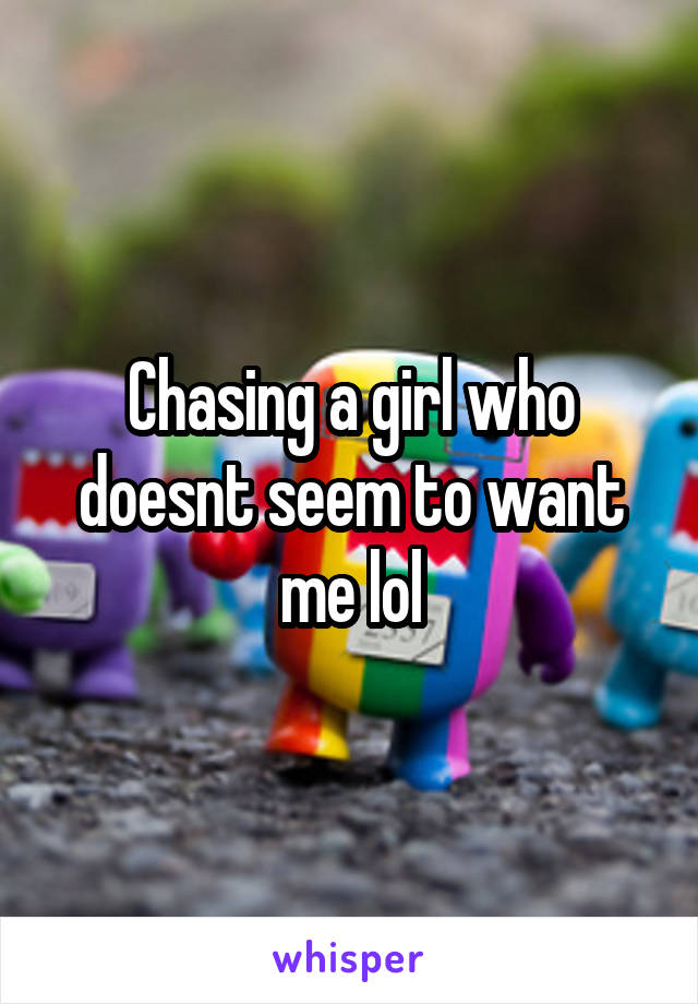 Chasing a girl who doesnt seem to want me lol