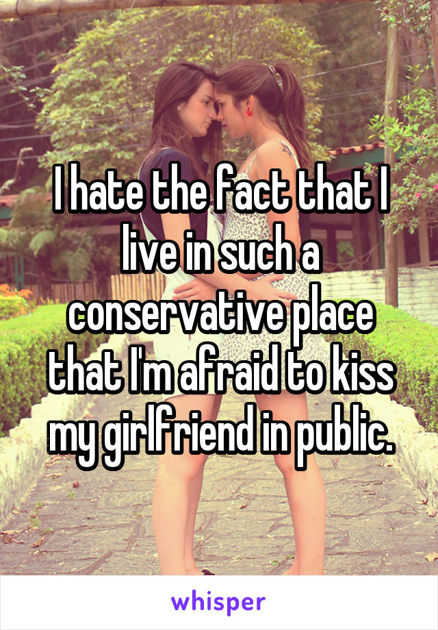 I hate the fact that I live in such a conservative place that I'm afraid to kiss my girlfriend in public.