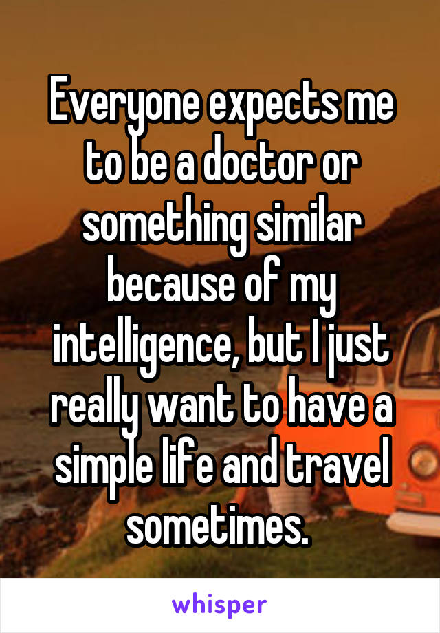 Everyone expects me to be a doctor or something similar because of my intelligence, but I just really want to have a simple life and travel sometimes. 