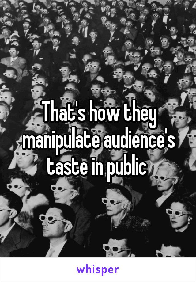 That's how they manipulate audience's taste in public 