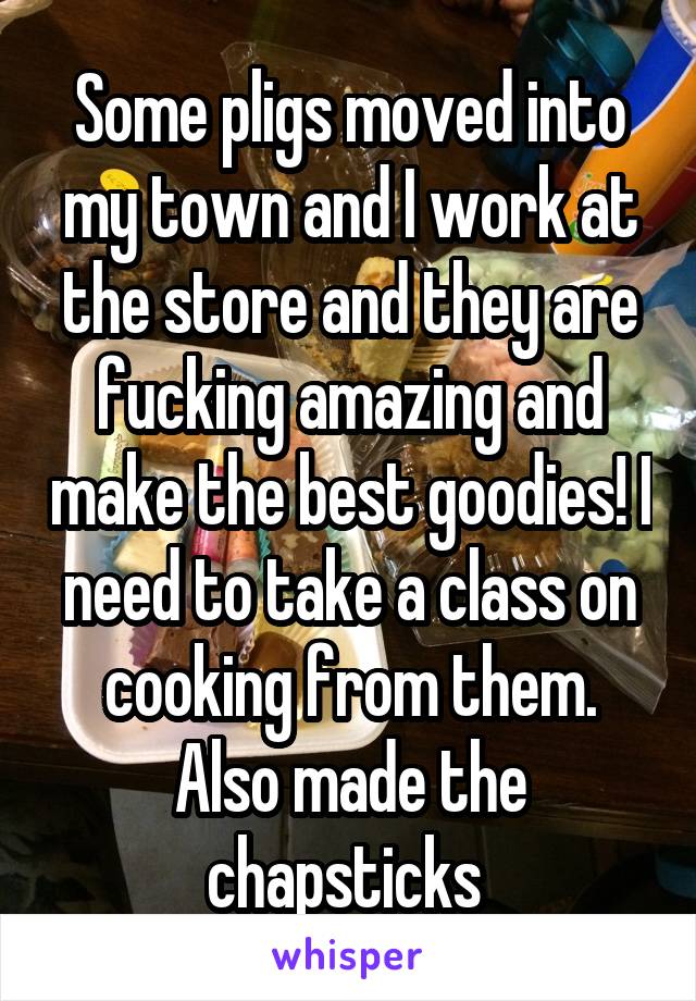 Some pligs moved into my town and I work at the store and they are fucking amazing and make the best goodies! I need to take a class on cooking from them. Also made the chapsticks 