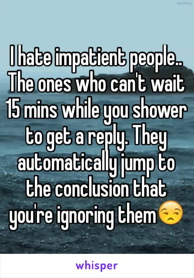 I hate impatient people.. The ones who can't wait 15 mins while you shower to get a reply. They automatically jump to the conclusion that you're ignoring them😒