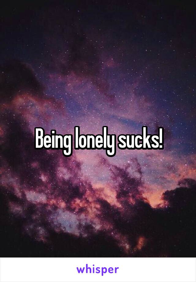 Being lonely sucks!