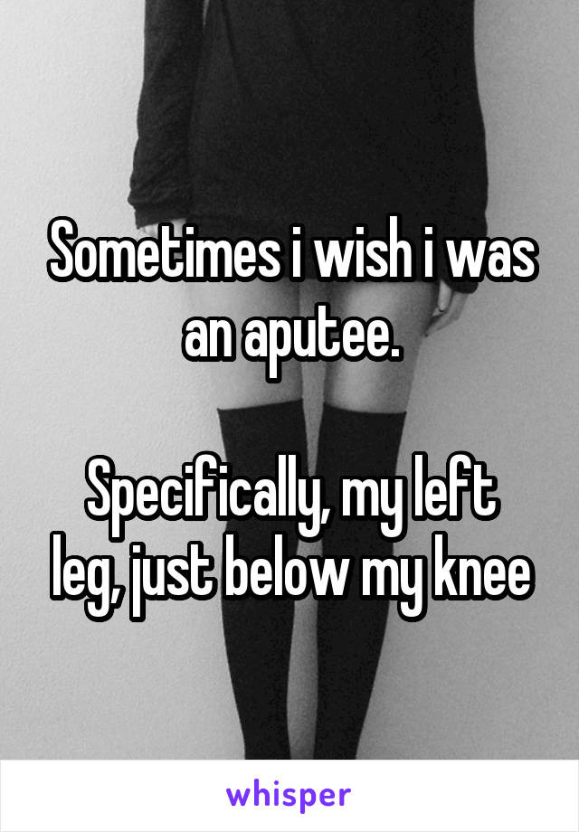Sometimes i wish i was an aputee.

Specifically, my left leg, just below my knee