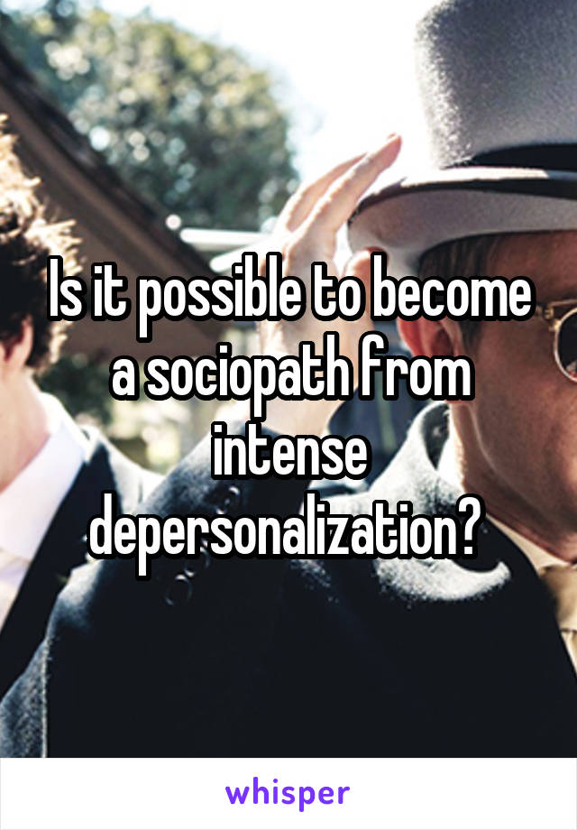 Is it possible to become a sociopath from intense depersonalization? 