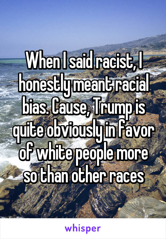 When I said racist, I honestly meant racial bias. Cause, Trump is quite obviously in favor of white people more so than other races
