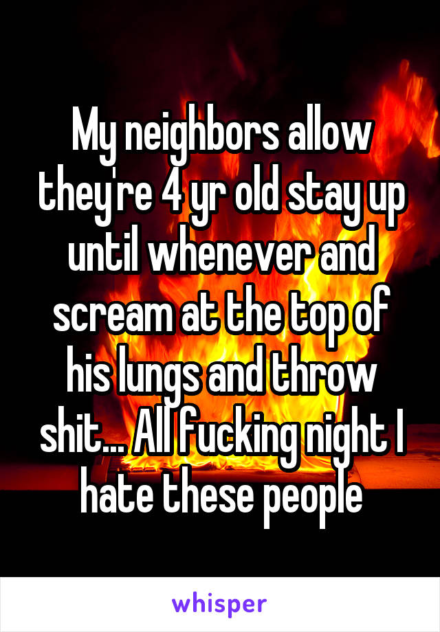 My neighbors allow they're 4 yr old stay up until whenever and scream at the top of his lungs and throw shit... All fucking night I hate these people