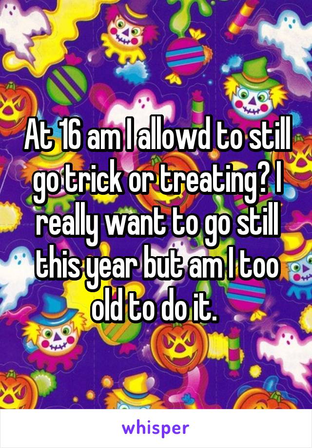 At 16 am I allowd to still go trick or treating? I really want to go still this year but am I too old to do it. 