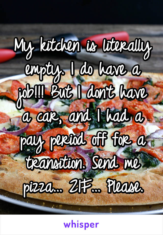 My kitchen is literally empty. I do have a job!!! But I don't have a car, and I had a pay period off for a transition. Send me pizza... 21F... Please.