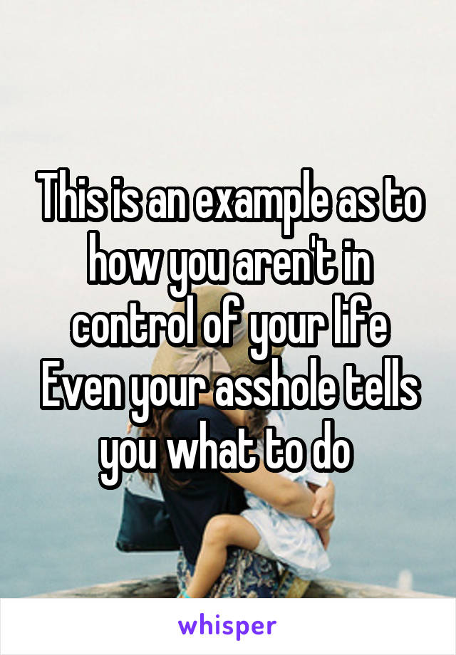 This is an example as to how you aren't in control of your life
Even your asshole tells you what to do 