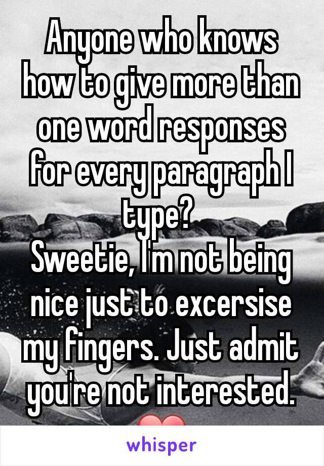 Anyone who knows how to give more than one word responses for every paragraph I type? 
Sweetie, I'm not being nice just to excersise my fingers. Just admit you're not interested. ❤