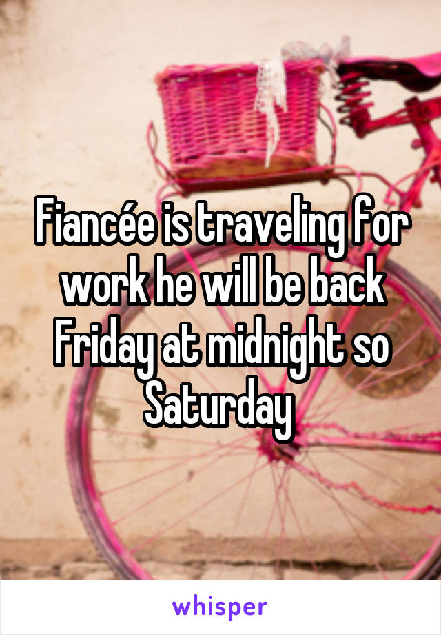 Fiancée is traveling for work he will be back Friday at midnight so Saturday 