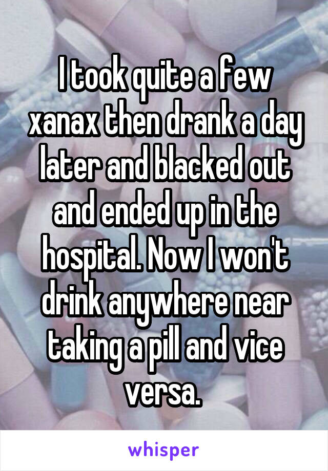 I took quite a few xanax then drank a day later and blacked out and ended up in the hospital. Now I won't drink anywhere near taking a pill and vice versa. 