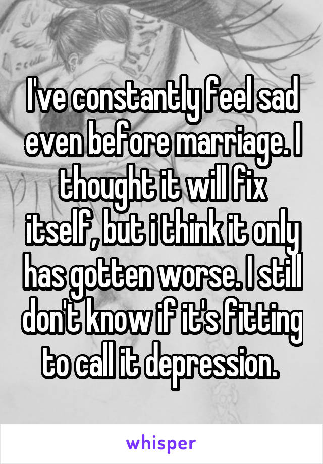 I've constantly feel sad even before marriage. I thought it will fix itself, but i think it only has gotten worse. I still don't know if it's fitting to call it depression. 