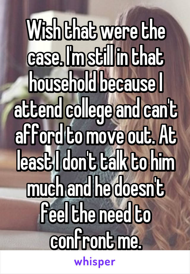 Wish that were the case. I'm still in that household because I attend college and can't afford to move out. At least I don't talk to him much and he doesn't feel the need to confront me.