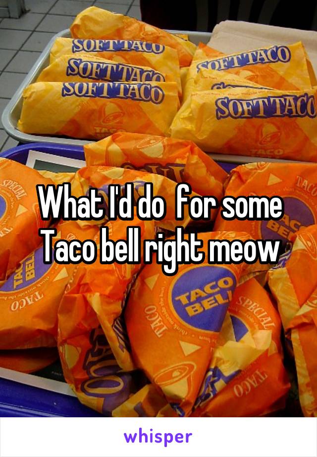What I'd do  for some Taco bell right meow