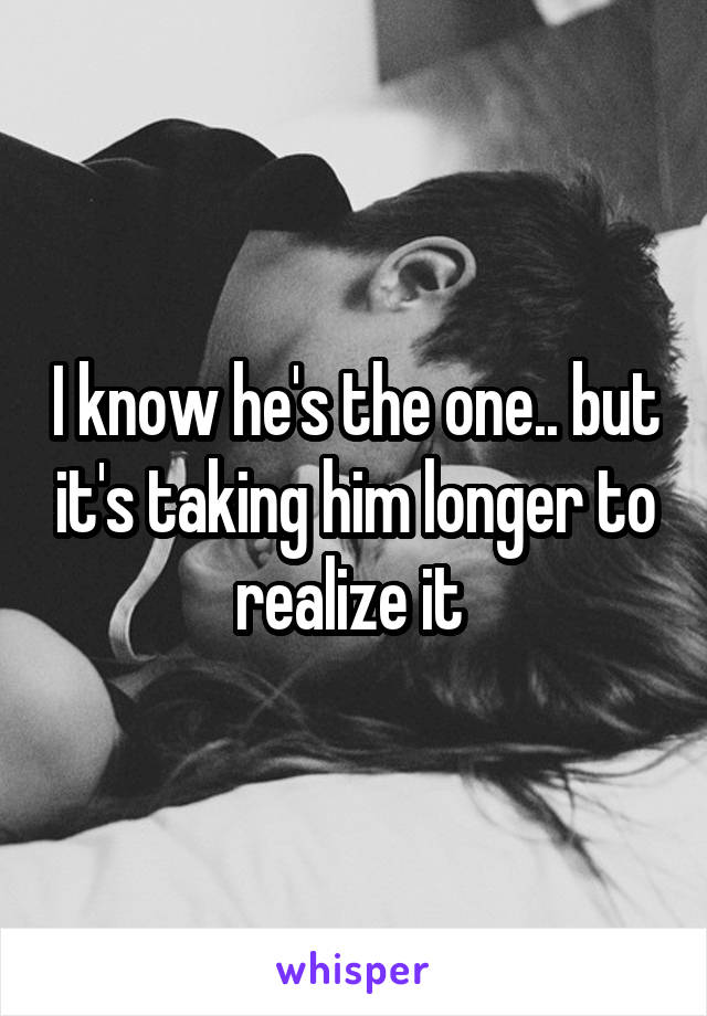 I know he's the one.. but it's taking him longer to realize it 