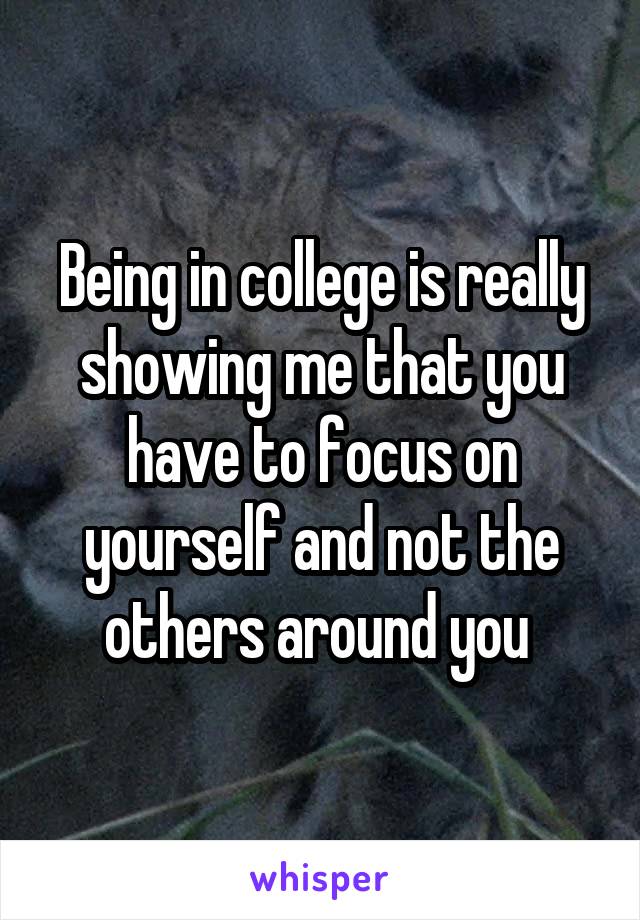Being in college is really showing me that you have to focus on yourself and not the others around you 