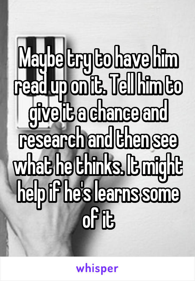 Maybe try to have him read up on it. Tell him to give it a chance and research and then see what he thinks. It might help if he's learns some of it