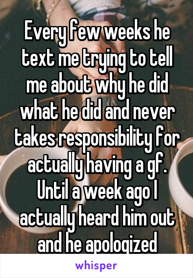 Every few weeks he text me trying to tell me about why he did what he did and never takes responsibility for actually having a gf. Until a week ago I actually heard him out and he apologized
