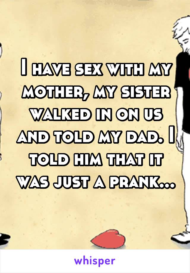 I have sex with my mother, my sister walked in on us and told my dad. I told him that it was just a prank...
