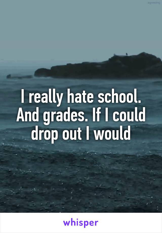I really hate school. And grades. If I could drop out I would