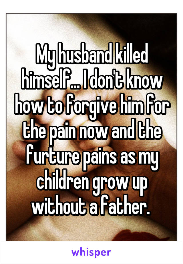My husband killed himself... I don't know how to forgive him for the pain now and the furture pains as my children grow up without a father. 