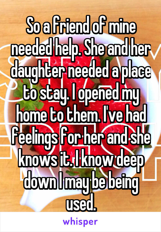 So a friend of mine needed help. She and her daughter needed a place to stay. I opened my home to them. I've had feelings for her and she knows it. I know deep down I may be being used.