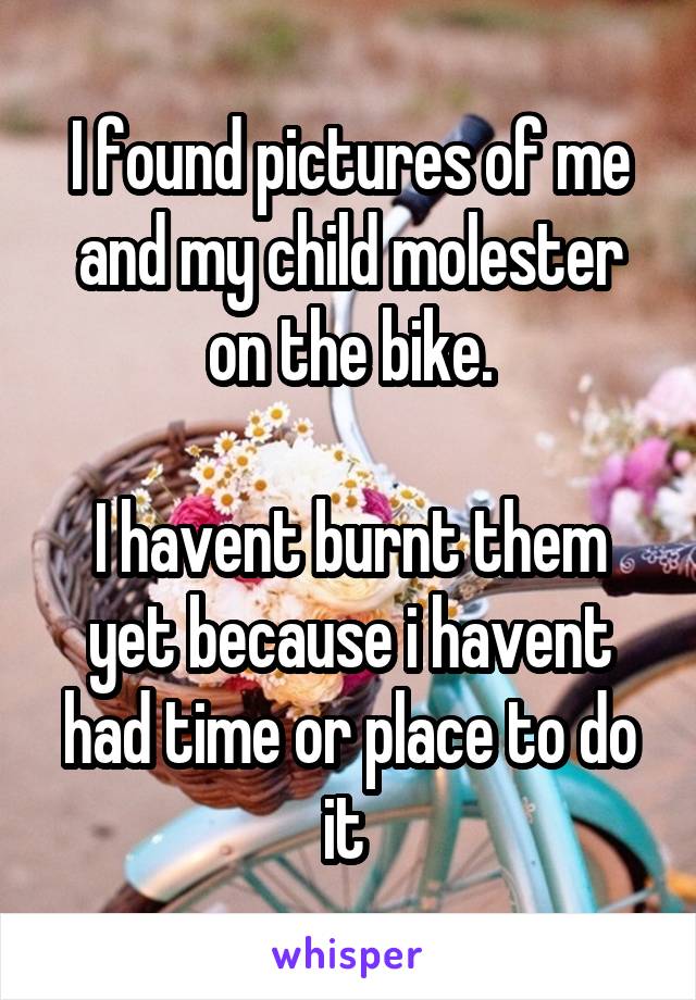 I found pictures of me and my child molester on the bike.

I havent burnt them yet because i havent had time or place to do it 