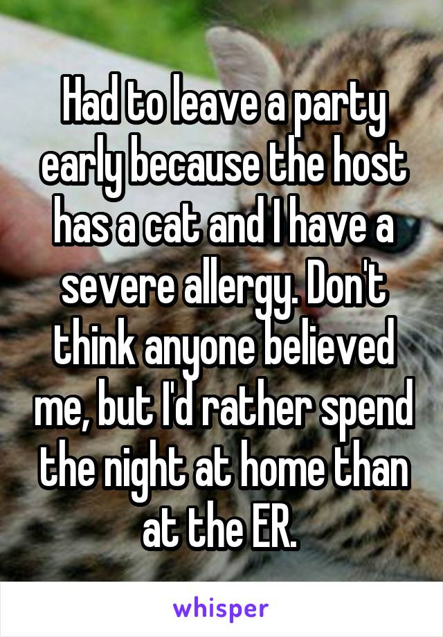 Had to leave a party early because the host has a cat and I have a severe allergy. Don't think anyone believed me, but I'd rather spend the night at home than at the ER. 