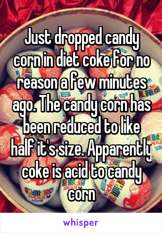 Just dropped candy corn in diet coke for no reason a few minutes ago. The candy corn has been reduced to like half it's size. Apparently coke is acid to candy corn