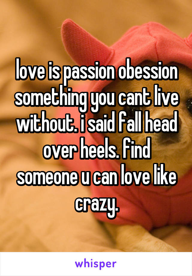 love is passion obession something you cant live without. i said fall head over heels. find someone u can love like crazy.