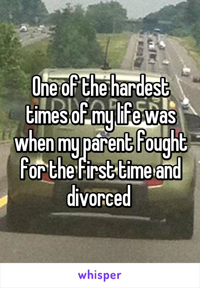 One of the hardest times of my life was when my parent fought for the first time and divorced 