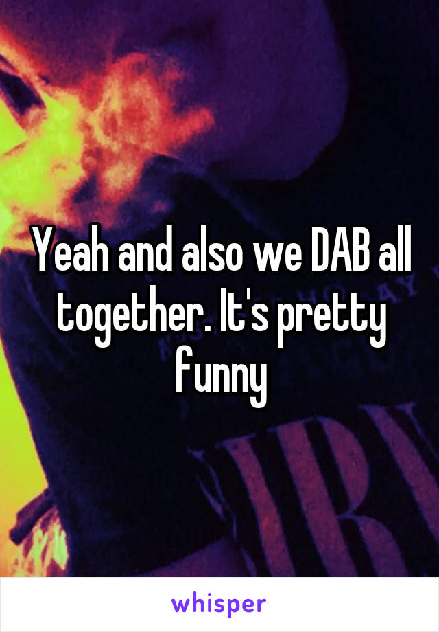 Yeah and also we DAB all together. It's pretty funny