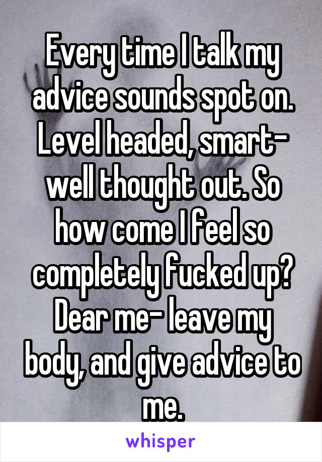 Every time I talk my advice sounds spot on. Level headed, smart- well thought out. So how come I feel so completely fucked up? Dear me- leave my body, and give advice to me.