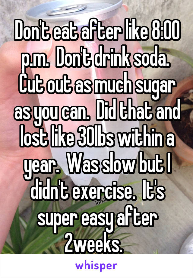 Don't eat after like 8:00 p.m.  Don't drink soda.  Cut out as much sugar as you can.  Did that and lost like 30lbs within a year.  Was slow but I didn't exercise.  It's super easy after 2weeks.  