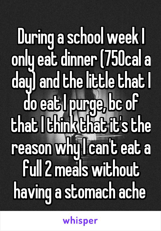During a school week I only eat dinner (750cal a day) and the little that I do eat I purge, bc of that I think that it's the reason why I can't eat a full 2 meals without having a stomach ache 