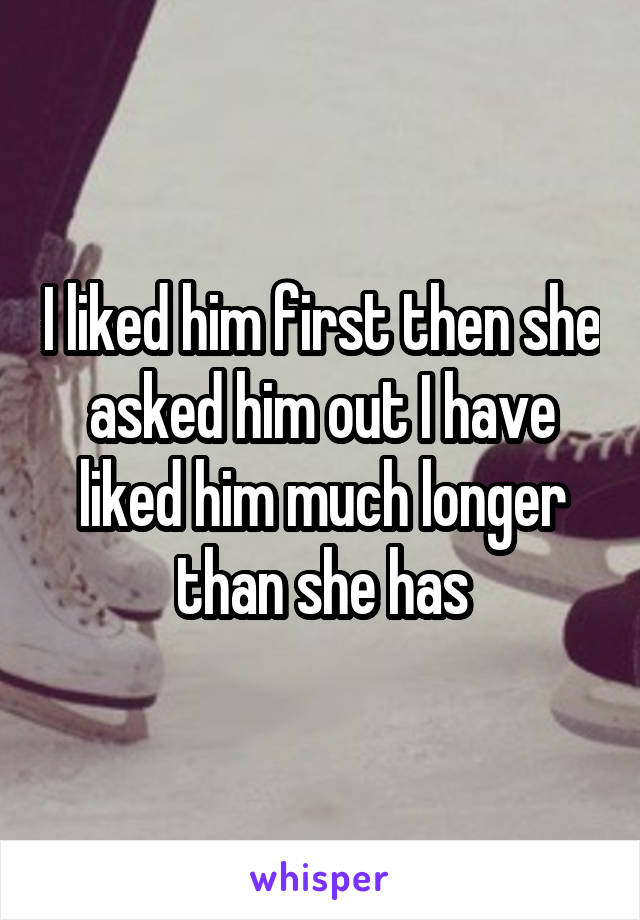 I liked him first then she asked him out I have liked him much longer than she has