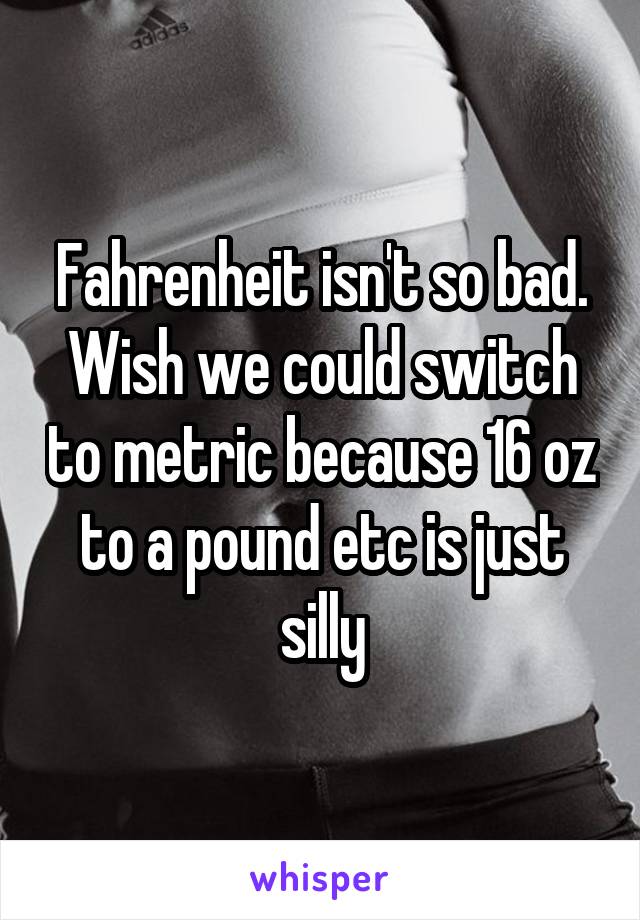 Fahrenheit isn't so bad. Wish we could switch to metric because 16 oz to a pound etc is just silly
