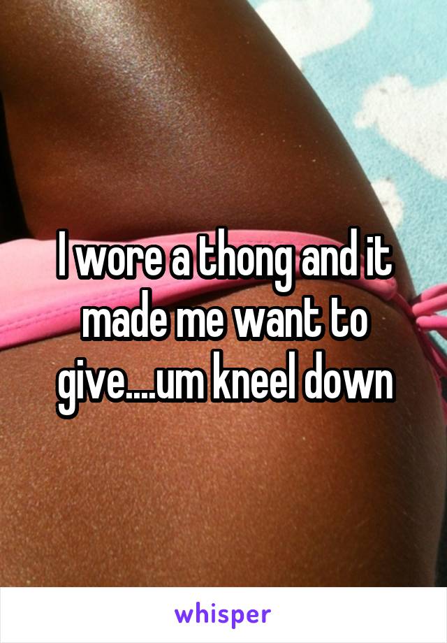 I wore a thong and it made me want to give....um kneel down
