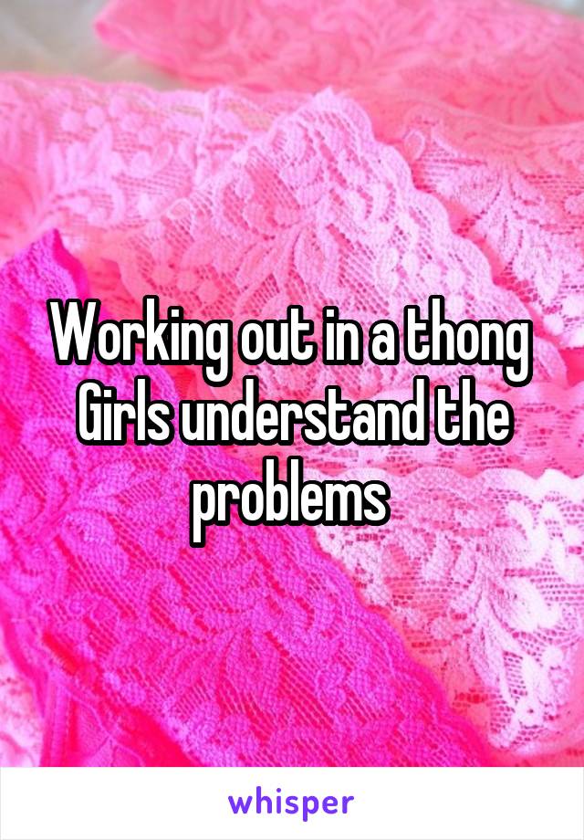 Working out in a thong 
Girls understand the problems 
