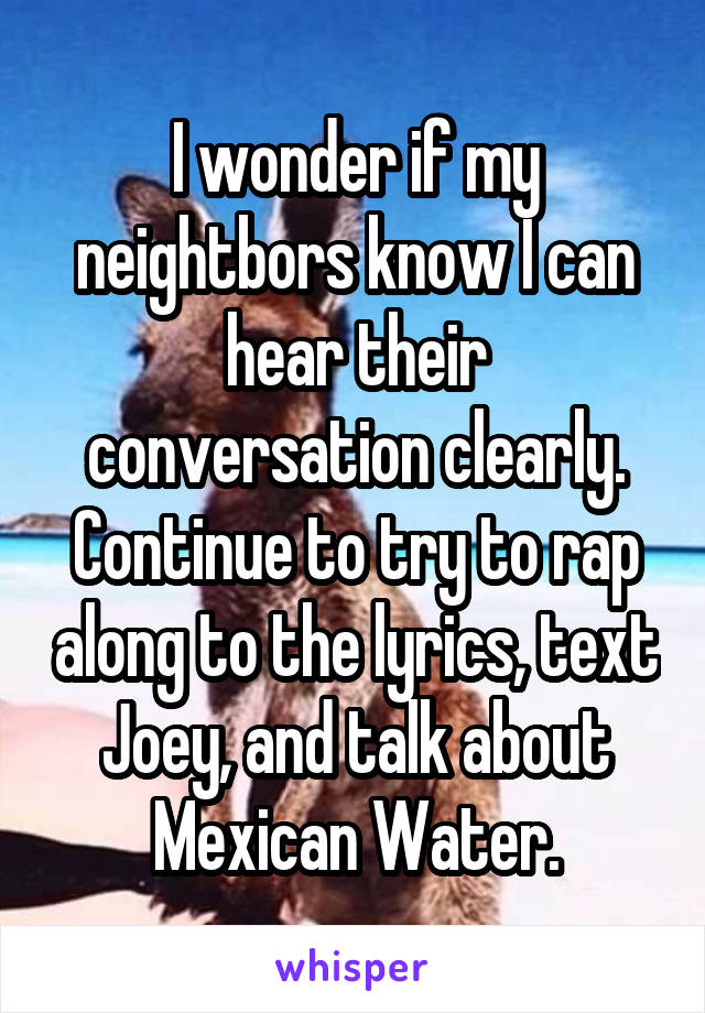 I wonder if my neightbors know I can hear their conversation clearly. Continue to try to rap along to the lyrics, text Joey, and talk about Mexican Water.