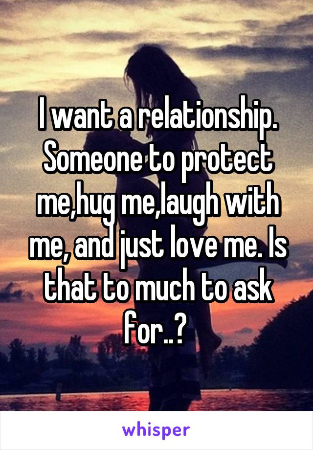 I want a relationship. Someone to protect me,hug me,laugh with me, and just love me. Is that to much to ask for..? 