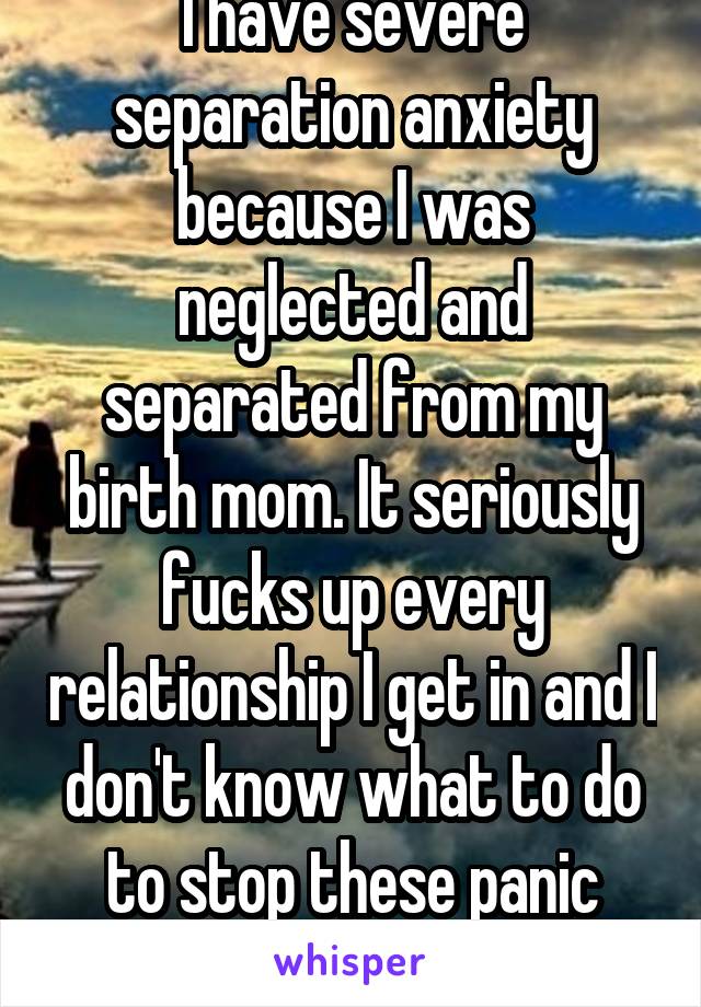 I have severe separation anxiety because I was neglected and separated from my birth mom. It seriously fucks up every relationship I get in and I don't know what to do to stop these panic attacks.