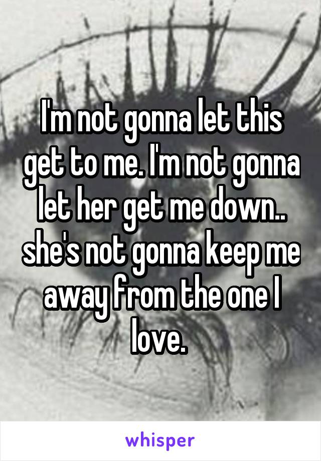 I'm not gonna let this get to me. I'm not gonna let her get me down.. she's not gonna keep me away from the one I love. 