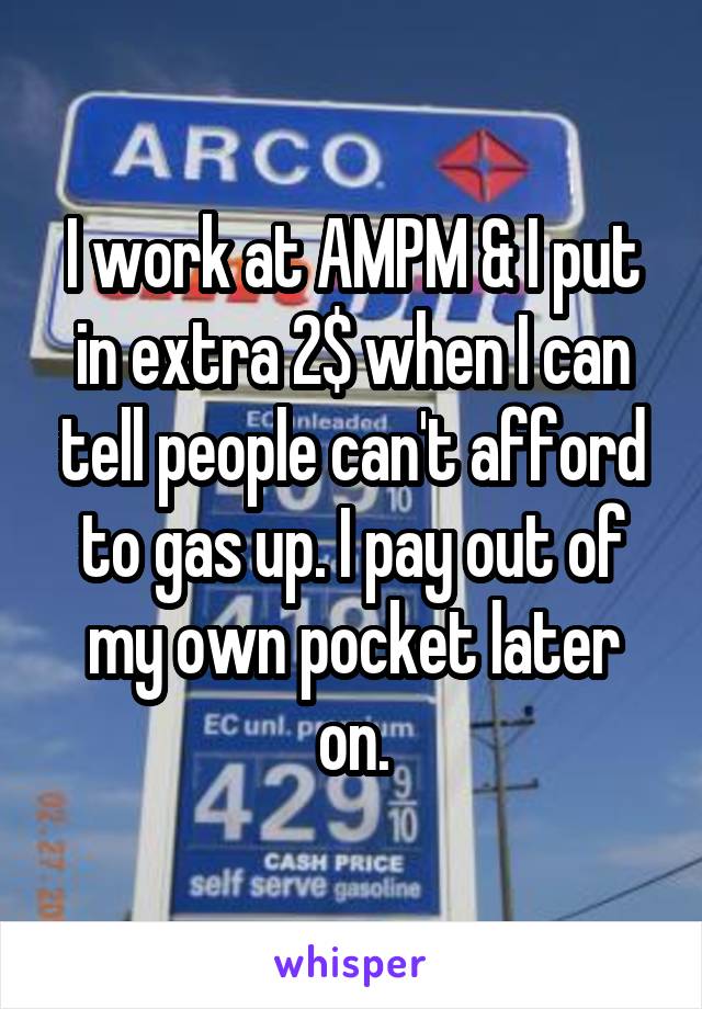 I work at AMPM & I put in extra 2$ when I can tell people can't afford to gas up. I pay out of my own pocket later on.